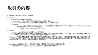 取引の内容
• version・・・取引のバージョン。4バイト。
• inputs
• txid・・・入力される取引の識別子。
• output index・・・入力された取引の何番目の取引出力を使用するのか。
• sequence・・・全ての入力のsequenceが最大値である場合はlocktimeが無効となる。
• script sig
• signature・・・入力された取引出力を使用するためにはscriptの条件を充足するデータを格納しなければならない（充足するデータが格納されており、かつ、他の
要件も充足する場合にのみ、この取引は有効となる）。
• hashtype・・・取引のどの入力及び出力に署名するかを示す。
• outputs
• amount・・・入力からどれだけの数量のBitcoinを移動するか。
• script・・・未使用の取引出力を使用するための条件。次の取引入力（この取引出力を使用しようとする取引入力）にこの条件を充足するscript
sigが格納されている場合には、この取引出力が有効に使用されたことになる。
• locktime・・・特定の時間が経過するまで取引がブロック鎖に格納されないようにする。5億未満の値の場合はブロックの深さを表
す。指定された深さ以降のブロックには取引を含めることができる。5億以上の値の場合は時間を表す。指定された時刻より先
の時刻印を有するブロックには取引を含めることができる。
• scriptはForthに類似したスタック指向プログラミング言語のプログラムとして解釈される。
• 状態を有せず、Turing完全（Turing-complete）ではない（反復や無条件分岐がない）。
 