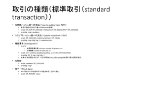 取引の種類（標準取引（standard
transaction））
• 公開鍵ハッシュ値への支払い（pay-to-pubkey-hash：P2PH）
• ある口座から別の口座へのBitcoinの移動
• script: OP_DUP OP_HASH160 <PubKeyHash> OP_EQUALVERIFY OP_CHECKSIG
• scriptSig: <sig> <pubkey>
• スクリプトハッシュ値への支払い（pay-to-script-hash：P2SH）
• script: OP_HASH160 <redeemscripthash> OP_EQUAL
• scriptSig: <sig> [sig] [sig...] <redeemscript>
• 複数署名（multisignatire）
• m-of-n
• 必要最低署名数（minimum number of signature：m）
• 公開鍵数（number of public key：n）
• script: <m> <pubkey> [pubkey] [pubkey...] <n> OP_CHECKMULTISIG
• scriptSig: OP_0 <sig> [sig] [sig...]
• 本来は不必要なのだが、バグの所為でOP_0をscriptSigの先頭に置く必要がある。
• 公開鍵
• script: <pubkey> OP_CHECKSIG
• scriptSig: <sig>
• 空データ（null data）
• 40バイトまでの任意のデータを含めることができる。
• script: OP_RETURN <data>
 