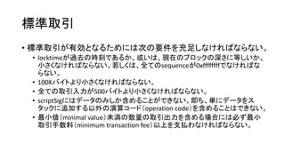 標準取引
• 標準取引が有効となるためには次の要件を充足しなければならない。
• locktimeが過去の時刻であるか、或いは、現在のブロックの深さに等しいか、
小さくなければならない。若しくは、全てのsequenceが0xffffffffでなければな
らない。
• 100Kバイトより小さくなければならない。
• 全ての取引入力が500バイトより小さくなければならない。
• scriptSigにはデータのみしか含めることができない。即ち、単にデータをス
タックに追加する以外の演算コード（operation code）を含めることはできない。
• 最小値（minimal value）未満の数量の取引出力を含める場合には必ず最小
取引手数料（minimum transaction fee）以上を支払わなければならない。
 