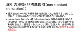 取引の種類（非標準取引（non-standard
transaction））
• 通常設定のノードは非標準取引を受信しても、受理することはなく、
他のノードに転送したり、ブロックの中に含めたりはしない。
• redeemScriptのハッシュ値からredeemScript自体の内容を知ること
はできないので、 非標準取引たるredeemScriptのハッシュ値が含ま
れる取引出力は受理される。しかしながら、取引入力に非標準取引
たるredeemScriptが含まれていても却下されるため、使用することが
できない。
 