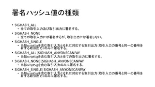 署名ハッシュ値の種類
• SIGHASH_ALL
• 全ての取引入力及び取引出力に署名する。
• SIGHASH_NONE
• 全ての取引入力には署名するが、取引出力には署名しない。
• SIGHASH_SINGLE
• 当該scriptSigを含む取引入力とそれに対応する取引出力（取引入力の番号と同一の番号を
有する取引出力）のみに署名する。
• SIGHASH_ALL|SIGHASH_ANYONECANPAY
• 当該scriptSigを含む取引入力と全ての取引出力に署名する。
• SIGHASH_NONE|SIGHASH_ANYONECANPAY
• 当該scriptSigを含む取引入力のみに署名する。
• SIGHASH_SINGLE|SIGHASH_ANYONECANPAY
• 当該scriptSigを含む取引入力とそれに対応する取引出力（取引入力の番号と同一の番号を
有する取引出力）のみに署名する。
 
