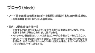 ブロック（block）
• ノード間で元帳の状態をほぼ一定間隔で同期するための構成単位。
• 二重消費攻撃に対処するための仕組み。
• 取引に優先順位を付ける
• 矛盾する2つの取引があるとき、優先する取引が有効な取引となり、逆に、
劣後する取引が無効な取引として除斥される。
• P2Pなので、優先順位について（多数の）ノードの合意がなければならない。
• 全てのノードは暫定的に取引を収容し、それらの取引を含むブロックの作成
を試みる。あるノードがブロックの作成に成功した場合、そのノードはそのブ
ロックを他のノードに送信する。
 