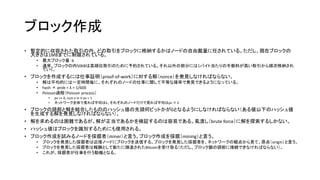 ブロック作成
• 暫定的に収容された取引の内、どの取引をブロックに格納するかはノードの自由裁量に任されている。ただし、現在ブロックの
大きさは1MBまでに制限されている。
• 最大ブロック量：b
• 通常、ブロックの内50KBは高順位取引のために予約されている。それ以外の部分には1バイト当たりの手数料が高い取引から順次格納され
ていく。
• ブロックを作成するには仕事証明（proof-of-work）に対する解（nonce）を発見しなければならない。
• 解は平均的には一定時間毎に、それぞれのノードの仕事に関して平等な確率で発見できるようになっている。
• hash × prob = λ = 1/600
• Poisson過程（Poisson process）
• pv >= 0, sum v in V pv = 1
• ネットワーク全体で見れば平均はλ、それぞれのノードだけで見れば平均はpv × λ
• ブロックの頭部と解を結合したもののハッシュ値の先頭何ビットかが0となるようにしなければならない（ある値以下のハッシュ値
を生成する解を発見しなければならない）。
• 解を求めるのは困難であるが、解が正当であるかを検証するのは容易である。虱潰し（brute force）に解を探索するしかない。
• ハッシュ値はブロックを識別するためにも使用される。
• ブロック作成を試みるノードを採掘者（miner）と言う。ブロック作成を採掘（mining）と言う。
• ブロックを発見した採掘者は近接ノードにブロックを送信する。ブロックを発見した採掘者を、ネットワークの観点から見て、原点（origin）と言う。
• ブロックを発見した採掘者は報酬として新たに鋳造されたBitcoinを受け取る（ただし、ブロック鎖の頭部に接続できなければならない）。
• これが、採掘者が仕事を行う動機となる。
 