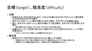 目標（target）、難易度（difficulty）
• 目標
• 有効なブロックを生成するために、どのような値となるブロックのハッシュ値を発見
しなければならないかを表す。
• あるブロックのハッシュ値が目標より大きい場合、そのブロックは無効である。
• 逆に、あるブロックのハッシュ値が目標以下である場合、そのブロックは有効になり
得る。
• 他の要件も全て充足していれば、そのブロックは有効である。
• 目標はネットワーク全体で約10分に1個のブロックが生成されるように、ノード間で
合意される
• ただし、2016ブロック毎にしか調整は行われない。
• 難易度
• 有効なブロックを作成するのがどれくらい難しいかを表す。
• 目標は2016ブロック毎に調整されるので、難易度も2016ブロック毎に変化する。
• 目標が小さい程難易度は大きい。目標が大きい程難易度は小さい。
 