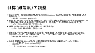 目標（難易度）の調整
• 直近2016ブロックの頭部に格納されている時刻印（timestamp）に基づき、2016ブロックの生成に要した時
間を計算する。
• 理想値は120万9600秒（2週間）である。
• 2週間より早く2016ブロック生成した場合には、ネットワークの計算能力が2016ブロック生成した期間のもの
と変わらないと仮定した場合において次の2016ブロックの生成が丁度2週間掛かるように調整する。
• ただし、3倍以上難易度が増加する場合は3倍。
• 2週間より遅く2016ブロック生成した場合には、逆に調整する。
• ただし、3/4以上難易度が減少する場合は、3/4。
• 実際には、ソフトウェアの瑕疵のため2016ブロックの生成に要した時間を計算しなければならないのが、
2015ブロックの生成に要した時間を計算してしまっていて、僅かながら仕様とはずれが生じている。
• 時間歪曲攻撃（time warp attack）の原因。
• 他の暗号貨幣では、Bitcoinのものとは異なる難易度調整の方式が採用されていることが多い。
• Kimotoの重力井戸（Kimoto gravity well：KGW）
• DigiShield
• ブロック鎖に新しいブロックが追加される度に調整する。
 