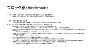 ブロック鎖（blockchain）
• ブロックを作っただけでは、取引について矛盾がないことを保証できない。
• 複数のブロックの中に含まれている幾つかの取引が矛盾している可能性がある。
• ブロック間の優先順位が必要
• ブロック間での優先順位が決まれば、ブロックの中に含まれている取引の優先順位も決まる。
• 全てのブロックは時間発展する有向木（directed tree）として編製される。
• 親（parent）ブロックのハッシュ値を保持することによってブロックの関係を表現する。
• 起源ブロック以外の全てのブロックは先祖（ancestor）ブロックに含まれる全ての取引を前提とする（有効であると見做す）。
• 根（root）に当たるブロックを起源ブロック（genesis block）と言う。あるブロックから起源ブロックまでの道の長さをそのブロックの深さ（block
height）と言う。
• 起源ブロックには親が存在しないため、親ブロックのハッシュ値は空である。
• 任意のブロックから起源ブロックまでの道の内、最長のものをブロック鎖と言う。ブロック鎖の中で葉に当たるブロックをブロック鎖の頭部
（blockchain head）と言う。
• ブロックの頭部（block header）とは異なるので注意！
• これでブロック鎖の中でのブロックの優先順位を決めることができる。
• ブロック鎖の中において、より小さい深さにあるブロックはより大きい深さにあるブロックに優先する。
• 従って、ブロック鎖の中において、より小さい深さにあるブロックの中に含まれる取引はより大きい深さにあるブロックの中に含まれる取引より優先する。
• 採掘者はブロック鎖の頭部に接続することのできる新しいブロックを発見した場合にのみ報酬を得られる。
• それ以外のブロックに接続することのできる新しいブロックを発見しても意味がない。
 