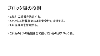 ブロック鎖の役割
• 1.取引の順番を決定する。
• 2.ハッシュ計算能力による安全性を提供する。
• 3.口座残高を管理する。
• これらの3つの役割を全て担っているのがブロック鎖。
 