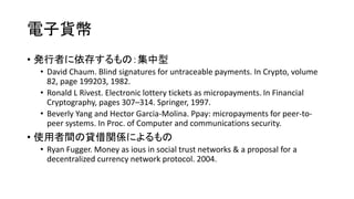電子貨幣
• 発行者に依存するもの：集中型
• David Chaum. Blind signatures for untraceable payments. In Crypto, volume
82, page 199203, 1982.
• Ronald L Rivest. Electronic lottery tickets as micropayments. In Financial
Cryptography, pages 307–314. Springer, 1997.
• Beverly Yang and Hector Garcia-Molina. Ppay: micropayments for peer-to-
peer systems. In Proc. of Computer and communications security.
• 使用者間の貸借関係によるもの
• Ryan Fugger. Money as ious in social trust networks & a proposal for a
decentralized currency network protocol. 2004.
 