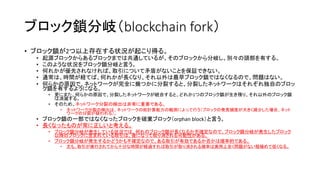 ブロック鎖分岐（blockchain fork）
• ブロック鎖が2つ以上存在する状況が起こり得る。
• 起源ブロックからあるブロックまでは共通しているが、そのブロックから分岐し、別々の頭部を有する。
• このような状況をブロック鎖分岐と言う。
• 何れかが優先されなければ、取引について矛盾がないことを保証できない。
• 通常は、時間が経てば、何れかが長くなり、それ以外は最早ブロック鎖ではなくなるので、問題はない。
• 何らかの原因で、ネットワークが完全に幾つかに分裂すると、分裂したネットワークはそれぞれ独自のブロッ
ク鎖を有するようになる。
• 更にまた、何らかの原因で、分裂したネットワークが統合すると、どれか1つのブロック鎖が生き残り、それ以外のブロック鎖
は消滅する。
• そのため、ネットワーク分裂の検出は非常に重要である。
• ネットワーク分裂の検出は、ネットワークの総計算能力の観測によって行う（ブロックの発見頻度が大きく減少した場合、ネット
ワークの分裂が疑われる）。
• ブロック鎖の一部ではなくなったブロックを破棄ブロック（orphan block）と言う。
• 長くなったものが常に正しいと考える。
• ブロック鎖分岐が発生している状況では、何れのブロック鎖が長くなるか不確定なので、ブロック鎖分岐が発生したブロック
以降のブロックに含まれている取引は、後になって取り消される可能性がある。
• ブロック鎖分岐が発生するかどうかも不確定なので、ある取引が有効であるか否かは確率的である。
• 尤も、取引が実行されてから十分な時間が経過すれば取引が取り消される確率は実用上全く問題がない程極めて低くなる。
 