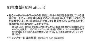 51%攻撃（51% attach）
• あるノードがネットワークの計算能力の多くの部分を支配している場
合には、そのノードは残りの全てのノードが全体として新しいブロック
を発見するより早く別の新しいブロックを発見することができるので、
任意の取引を取り消すことができる。
• 取り消したい取引が含まれるブロックbdからその取引を除いた別の新しいブ
ロックbd’を発見し、その新しいブロックに接続する新しいブロックを現在のブ
ロック鎖の長さを越えるまで発見していけば、 bd’を通る道が新しいブロック
鎖となる。
• ギャンブラーの破産問題（gambler's ruin problem）
 