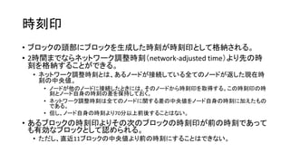 時刻印
• ブロックの頭部にブロックを生成した時刻が時刻印として格納される。
• 2時間までならネットワーク調整時刻（network-adjusted time）より先の時
刻を格納することができる。
• ネットワーク調整時刻とは、あるノードが接続している全てのノードが返した現在時
刻の中央値。
• ノードが他のノードに接続したときには、そのノードから時刻印を取得する。この時刻印の時
刻とノード自身の時刻の差を保持しておく。
• ネットワーク調整時刻は全てのノードに関する差の中央値をノード自身の時刻に加えたもの
である。
• 但し、ノード自身の時刻より70分以上前後することはない。
• あるブロックの時刻印よりその次のブロックの時刻印が前の時刻であって
も有効なブロックとして認められる。
• ただし、直近11ブロックの中央値より前の時刻にすることはできない。
 