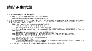 時間歪曲攻撃
• ブロックの時刻印に関する要件
• 直近11ブロックの中央値より大きくなければならない。
• 実際の時刻の2時間後よりは前でなければならない。
• 目標調整間隔が4ブロックであり、新しいブロックが生成される速度が（現実ではあり得ないが）
丁度10s/blockであるとすると、
• 通常、ブロック鎖のブロックの時刻印は次のようになる。
• blk# 0 1 2 3 4 5 6 7 8 9 10 11 12 13 14 15
• time 0 10 20 30 40 50 60 70 80 90 100 110 120 130 140 150
• ソフトウェアの瑕疵のためにブロック3-4、7-8、11-12の間の時間が考慮されず、目標調整間隔も3ブロックと
見做される。
• 通常の場合には、(30-0)/3=10s/block etc.となり、特に問題はないが・・・。
• 攻撃者は次のような時刻印を有する一連のブロックによるブロック鎖を作成することができる。
• blk# 0 1 2 3 4 5 6 7 8 9 10 11 12 13 14 15
• time 0 1 2 30 4 5 6 70 8 9 10 110 12 13 14 150
• 如上の要件を充足しているが、
• 0-3のブロック生成速度は(30-0)/3=10s/blockと計算されるが、4-7のブロック生成速度は(70-4)/3=22s/blockと計算され、8-11
のブロック生成速度は(110-8)/3=34s/blockと計算される。
• これによって、攻撃者のブロック鎖の難易度を不当に低下させることができる。
 