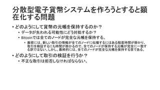 分散型電子貨幣システムを作ろうとすると顕
在化する問題
• どのようにして貨幣の元帳を保持するのか？
• データが失われる可能性にどう対処するか？
• Bitcoinでは全てのノードが完全な元帳を保持する。
• 厳密には、新しい取引の情報が全てのノードに伝播するにはある程度時間が掛かり、
取引を検証するにも時間が掛かるので、全てのノードが保持する元帳が完全に一致す
る訳ではない。しかし、最終的には、全てのノードが完全な元帳を保持する筈である。
• どのようにして取引の検証を行うか？
• 不正な取引は拒否しなければならない。
 