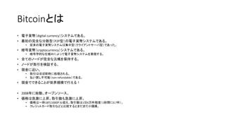 Bitcoinとは
• 電子貨幣（digital currency）システムである。
• 最初の完全な分散型（P2P型）の電子貨幣システムである。
• 従来の電子貨幣システムは集中型（クライアントサーバ型）であった。
• 暗号貨幣（cryptocurrency）システムである。
• 暗号学的な仕組みによって電子貨幣システムを実現する。
• 全てのノードが完全な元帳を保持する。
• ノードが取引を検証する。
• 現金に近い。
• 取引はほぼ即時に処理される。
• 払い戻し不可能（non-refundable）である。
• 現金でできることが世界規模で行える！
• 2008年に始動。オープンソース。
• 価格は急激に上昇。取引数も急激に上昇。
• 価格は一時1BTC1000ドル超え。取引数は1日6万件程度（1秒間に0.7件）。
• クレジットカード取引などと比較するとまだまだ小規模。
 