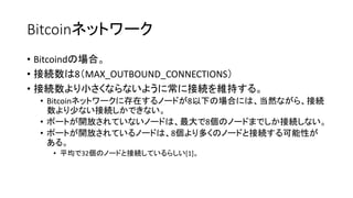 Bitcoinネットワーク
• Bitcoindの場合。
• 接続数は8（MAX_OUTBOUND_CONNECTIONS）
• 接続数より小さくならないように常に接続を維持する。
• Bitcoinネットワークに存在するノードが8以下の場合には、当然ながら、接続
数より少ない接続しかできない。
• ポートが開放されていないノードは、最大で8個のノードまでしか接続しない。
• ポートが開放されているノードは、8個より多くのノードと接続する可能性が
ある。
• 平均で32個のノードと接続しているらしい[1]。
 
