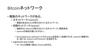 Bitcoinネットワーク
• 複数のネットワークがある。
• 主ネットワーク（mainnet）
• 価値のあるBitcoinが取引されているネットワーク。
• 試験ネットワーク（testnet）
• 価値のないBitcoinが取引されているネットワーク。開発者用。
• mainnetの制約の幾つかがない。
• bitcoind/biutcoin-qt/bitcoin-cliでは-testnetを指定して起動すれば、testnetに接続され
る。或いは、bitcoin.confにtestnet=1を追加する。
• regression test mode
• ローカルな環境に独立したtestnetを作る。
 