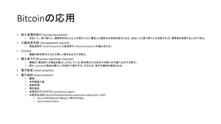 Bitcoinの応用
• 第三者預託取引（escrow transaction）
• 支払い人、受け取り人、調停者の内2人以上が取引入力に署名した場合のみ有効な取引となる。支払い人と受け取り人が合意すれば、調停者を変更することができる。
• 小額決済手段（micropayment channel）
• 保証金取引（bond transaction）と返金取引（refund transaction）の組み合わせ。
• CoinJoin
• 複数の参加者の入力から等しい割合を出力する取引。
• 購入者で行うCoinJoin（purchaser CoinJoin）
• 複数の（典型的には物品を購入しようとしている）参加者の入力を別々の商人の口座に出力する取引。
• 即ち、CoinJoinと物品の購入1つの取引で実行する。そのため、取引手数料の節約となる。
• 電子財産（smart property）
• 電子契約（smart contract）
• 賭博
• 共同預金口座
• 金融市場
• 信託基金
• 自律型代行プログラム（autonomous agent）
• 分散型自治体（decentralized/distributed autonomous organization：DAO）
• BitcoinそのものもDAOであるという考え方がある。
• decentralized Dropbox
 