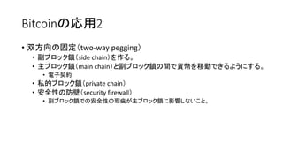 Bitcoinの応用2
• 双方向の固定（two-way pegging）
• 副ブロック鎖（side chain）を作る。
• 主ブロック鎖（main chain）と副ブロック鎖の間で貨幣を移動できるようにする。
• 電子契約
• 私的ブロック鎖（private chain）
• 安全性の防壁（security firewall）
• 副ブロック鎖での安全性の瑕疵が主ブロック鎖に影響しないこと。
 
