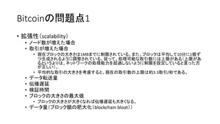Bitcoinの問題点1
• 拡張性（scalability）
• ノード数が増えた場合
• 取引が増えた場合
• 現在ブロックの大きさは1MBまでに制限されている。また、ブロックは平均して10分に1個ず
つ生成されるように調整されている。従って、処理可能な取引数には上限がある（上限があ
るというよりは、ネットワークの処理能力を超過しないように制限を設定していると言った方
が正しい）。
• 平均的な取引の大きさを考慮すると、現在の取引数の上限は約3.3取引/秒である。
• データ転送量
• 伝播遅延
• 検証時間
• ブロックの大きさの最大値
• ブロックの大きさが大きくなれば伝播遅延も大きくなる。
• データ量（ブロック鎖の肥大化（blockchain bloat））
 