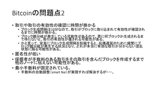 Bitcoinの問題点2
• 取引や取引の有効性の確認に時間が掛かる
• ブロック生成間隔は10分なので、取引がブロックに取り込まれて有効性が確認され
るまでに時間が掛かる。
• ブロック鎖分岐が発生している可能性があるので、更に何ブロックか生成されるま
で待たないと、取引の有効性が覆される可能性がある。
• かと言って、安易にブロック生成間隔を短縮すると、伝播遅延のために頻繁にブ
ロック鎖分岐が発生する状況となり、どれが本当に有効な取引か分からない混乱
状態に陥る可能性がある。
• 匿名性が低い
• 採掘者が手数料のある取引をその取引を含んだブロックを作成するまで
他のノードに伝えない可能性がある。
• 最小手数料が固定されている。
• 手数料の自動調整（smart fee）が実現すれば解決するが・・・。
 