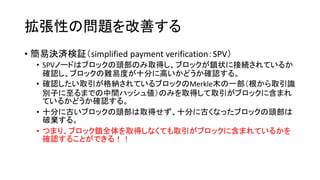 拡張性の問題を改善する
• 簡易決済検証（simplified payment verification：SPV）
• SPVノードはブロックの頭部のみ取得し、ブロックが鎖状に接続されているか
確認し、ブロックの難易度が十分に高いかどうか確認する。
• 確認したい取引が格納されているブロックのMerkle木の一部（根から取引識
別子に至るまでの中間ハッシュ値）のみを取得して取引がブロックに含まれ
ているかどうか確認する。
• 十分に古いブロックの頭部は取得せず、十分に古くなったブロックの頭部は
破棄する。
• つまり、ブロック鎖全体を取得しなくても取引がブロックに含まれているかを
確認することができる！！
 