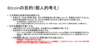 Bitcoinの目的（個人的考え）
• ①汎用的な決済手段を提供する。
• 決済とは、「代金や証券・商品、または売買差金の 受け渡しによって、売買取引を終了すること」。
• 決済手段を提供するためには、何らかの貨幣（又はそれに類するもの）が必要となる。
• その貨幣を使って決済できるようにする。
• 必ずしも独自の貨幣を作らなければならないという訳ではない。他人が作った貨幣を流用しても構わない。
• ②中央機関を不要にする。
• 法貨を発行することのできる政府、中央銀行などの機関を不要にする。
• 決済を仲介する中央清算機関を不要にする。
• ただし、Bitcoinの内部には中央清算機関は存在しないものの、Bitcoinの周縁には中央清算機関が存在する。
• 清算とは、複数の買い手と売り手の間で決済条件の照合を行い、決済を成立させたり、差額決済を行うこと
である。
• 中央機関に頼らないでどのように貨幣を発行すれば良いのか？
• 利害関係人が全員で発行すれば良い。
• 利害関係人が全員自由に参加できるP2Pネットワークを構築して、その中で（コンピュータコードという形で表
現された）定められた規則に従って貨幣を発行する。
 
