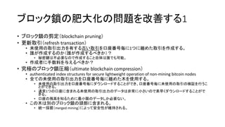 ブロック鎖の肥大化の問題を改善する1
• ブロック鎖の剪定（blockchain pruning）
• 更新取引（refresh transaction）
• 未使用の取引出力を有する古い取引を口座番号毎に1つに纏めた取引を作成する。
• 誰が作成するのか（誰が作成するべきか）？
• 秘密鍵は不必要なので作成すること自体は誰でも可能。
• 作成者に手数料を与えるべきか？
• 究極のブロック鎖圧縮（ultimate blockchain compression）
• authenticated index structures for secure lightweight operation of non-mining bitcoin nodes
• 全ての未使用の取引出力を口座番号毎に纏めた木を使用する。
• 未使用の取引出力を口座番号毎にダウンロードすることができ、口座番号毎に未使用の取引の検証を行うこ
とができる。
• 通常1つの口座に含まれる未使用の取引出力のデータは非常に小さいので素早くダウンロードすることがで
きる。
• 口座の残高を知るために最小限のデータしか必要ない。
• この木は別のブロック鎖の頭部に含まれる。
• 統一採掘（merged mining）によって安全性が維持される。
 