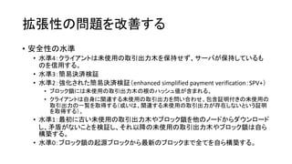 拡張性の問題を改善する
• 安全性の水準
• 水準4：クライアントは未使用の取引出力木を保持せず、サーバが保持しているも
のを信用する。
• 水準3：簡易決済検証
• 水準2：強化された簡易決済検証（enhanced simplified payment verification：SPV+）
• ブロック鎖には未使用の取引出力木の根のハッシュ値が含まれる。
• クライアントは自身に関連する未使用の取引出力を問い合わせ、包含証明付きの未使用の
取引出力の一覧を取得する（或いは、関連する未使用の取引出力が存在しないという証明
を取得する）。
• 水準1：最初に古い未使用の取引出力木やブロック鎖を他のノードからダウンロード
し、矛盾がないことを検証し、それ以降の未使用の取引出力木やブロック鎖は自ら
構築する。
• 水準0：ブロック鎖の起源ブロックから最新のブロックまで全てを自ら構築する。
 
