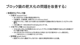 ブロック鎖の肥大化の問題を改善する2
• 制限的なブロック鎖
• 口座木（account tree）
• 全ての空でない口座の残高を保持する。
• 口座番号、口座残高、参照ブロック（reference block）
• 参照ブロックは、口座における取引出力を使用する最後の取引が含まれているブロックの
番号。
• できる限りデータの大きさが小さくなるようにすべき。
• 小型ブロック鎖（mini-blockchain）
• 十分に古いブロックが削除されることによってブロックの数が制限的である以外は普通のブ
ロック鎖と同様である。
• それぞれのブロックはそれらが生成された時点における口座木のハッシュ値を含む。
• 口座木が正しいことを検証することができる。
• 証明鎖（proof chain）
• 起源ブロックから最新ブロックまでの一連の仕事証明の解からなる鎖。
 