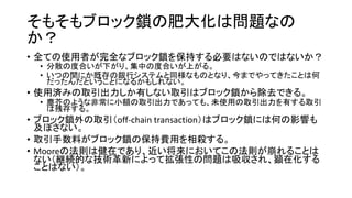 そもそもブロック鎖の肥大化は問題なの
か？
• 全ての使用者が完全なブロック鎖を保持する必要はないのではないか？
• 分散の度合いが下がり、集中の度合いが上がる。
• いつの間にか既存の銀行システムと同様なものとなり、今までやってきたことは何
だったんだということになるかもしれない。
• 使用済みの取引出力しか有しない取引はブロック鎖から除去できる。
• 塵芥のような非常に小額の取引出力であっても、未使用の取引出力を有する取引
は残存する。
• ブロック鎖外の取引（off-chain transaction）はブロック鎖には何の影響も
及ぼさない。
• 取引手数料がブロック鎖の保持費用を相殺する。
• Mooreの法則は健在であり、近い将来においてこの法則が崩れることは
ない（継続的な技術革新によって拡張性の問題は吸収され、顕在化する
ことはない）。
 