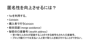 匿名性を向上させるには？
• Torを利用する。
• CoinJoin
• 購入者で行うCoinJoin
• 結合回避（merge avoidance）
• 秘密の口座番号（stealth address）
• 受け取り人のみが認識することのできる暗号化された口座番号。
• ブロック鎖だけでは支払い人と受け取り人を結び付けることができない。
 