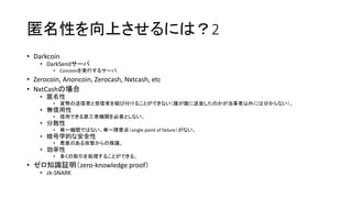 匿名性を向上させるには？2
• Darkcoin
• DarkSendサーバ
• CoinJoinを実行するサーバ
• Zerocoin, Anoncoin, Zerocash, Nxtcash, etc
• NxtCashの場合
• 匿名性
• 貨幣の送信者と受信者を結び付けることができない（誰が誰に送金したのかが当事者以外には分からない）。
• 無信用性
• 信用できる第三者機関を必要としない。
• 分散性
• 単一機関ではない。単一障害点（single point of failure）がない。
• 暗号学的な安全性
• 悪意のある攻撃からの保護。
• 効率性
• 多くの取引を処理することができる。
• ゼロ知識証明（zero-knowledge proof）
• zk-SNARK
 