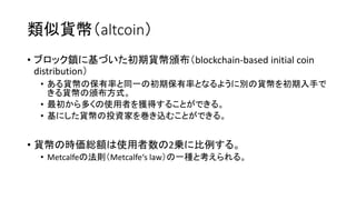 類似貨幣（altcoin）
• ブロック鎖に基づいた初期貨幣頒布（blockchain-based initial coin
distribution）
• ある貨幣の保有率と同一の初期保有率となるように別の貨幣を初期入手で
きる貨幣の頒布方式。
• 最初から多くの使用者を獲得することができる。
• 基にした貨幣の投資家を巻き込むことができる。
• 貨幣の時価総額は使用者数の2乗に比例する。
• Metcalfeの法則（Metcalfe‘s law）の一種と考えられる。
 