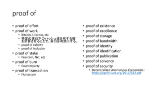 proof of
• proof of effort
• proof of work
• Bitcoin, Litecoin, etc
• 特定の値以下のハッシュ値を有する解
を計算させることで、取引を有効にする。
• proof of validity
• proof of inclusion
• proof of stake
• Peercoin, Nxt, etc
• proof of burn
• Counterparty
• proof of transaction
• Fluttercoin
• proof of existence
• proof of excellence
• proof of storage
• proof of bandwidth
• proof of identity
• proof of identification
• proof of publication
• proof of solvency
• proof of security
• Decentralized Anonymous Credentials：
https://eprint.iacr.org/2013/622.pdf
 