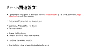 Bitcoin関連論文1
• [1] Information Propagation in the Bitcoin Network, Christian Decker @ ETH Zurich, Switzerland, Roger
Wattenhofer @ Microsoft Research
• An Analysis of Anonymity in the Bitcoin System
• Quantitative Analysis of the Full Bitcoin
• Transaction Graph
• Beware the Middleman:
• Empirical Analysis of Bitcoin-Exchange Risk
• Evaluating User Privacy in Bitcoin
• Bitter to Better—How to Make Bitcoin a Better Currency
 