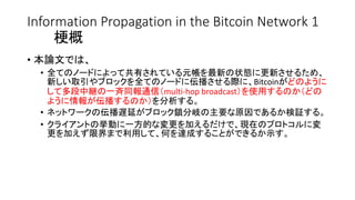 Information Propagation in the Bitcoin Network 1
梗概
• 本論文では、
• 全てのノードによって共有されている元帳を最新の状態に更新させるため、
新しい取引やブロックを全てのノードに伝播させる際に、Bitcoinがどのように
して多段中継の一斉同報通信（multi-hop broadcast）を使用するのか（どの
ように情報が伝播するのか）を分析する。
• ネットワークの伝播遅延がブロック鎖分岐の主要な原因であるか検証する。
• クライアントの挙動に一方的な変更を加えるだけで、現在のプロトコルに変
更を加えず限界まで利用して、何を達成することができるか示す。
 