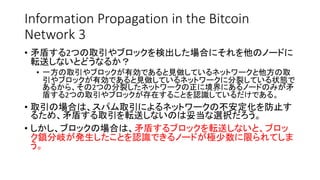 Information Propagation in the Bitcoin
Network 3
• 矛盾する2つの取引やブロックを検出した場合にそれを他のノードに
転送しないとどうなるか？
• 一方の取引やブロックが有効であると見做しているネットワークと他方の取
引やブロックが有効であると見做しているネットワークに分裂している状態で
あるから、その2つの分裂したネットワークの正に境界にあるノードのみが矛
盾する2つの取引やブロックが存在することを認識しているだけである。
• 取引の場合は、スパム取引によるネットワークの不安定化を防止す
るため、矛盾する取引を転送しないのは妥当な選択だろう。
• しかし、ブロックの場合は、矛盾するブロックを転送しないと、ブロッ
ク鎖分岐が発生したことを認識できるノードが極少数に限られてしま
う。
 