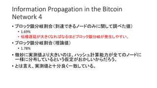 Information Propagation in the Bitcoin
Network 4
• ブロック鎖分岐割合（到達できるノードのみに関して調べた値）
• 1.69%
• 伝播遅延が大きくなればなるほどブロック鎖分岐が発生しやすい。
• ブロック鎖分岐割合（理論値）
• 1.78%
• 微妙に実測値より大きいのは、ハッシュ計算能力が全てのノードに
一様に分布しているという仮定がおかしいからだろう。
• とは言え、実測値と十分良く一致している。
 