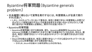 Byzantine将軍問題（Byzantine generals
problem）
• 中央機関に頼らないで貨幣を発行するには、利害関係人が全員で発行
すれば良い。
• しかし、P2Pネットワークにおいて匿名の、相互に信頼できない利害関係人の間でど
のようにして貨幣を発行するという合意を形成すれば良いのか（どのようにして規
則に従わない利害関係人を検知し、除斥すれば良いのか）？
• Byzantine将軍問題
• Byzantine将軍問題に対する解決策、即ち、 Byzantine耐故障性（Byzantine fault
tolerance）を具備した手続きはこれまでに幾つも提案されているものの、何れも、匿
名の、相互に信頼できないノードから成るP2Pネットワークに適用できるものではな
かった。
• Bitcoinの仕組みは匿名の、相互に信頼できないノードから成るP2Pネットワークにお
けるByzantine将軍問題に対する解決策である。
• そのため、Bitcoinの仕組みには暗号貨幣以上の応用がある。
 