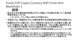 Purely P2P Crypto-Currency With Finite Mini-
Blockchain 1
梗概
• 殆ど全ての分散型暗号貨幣はブロック鎖という仕組みを使って二重消費
攻撃を阻止している。
• しかしながら、ブロック鎖には肥大化の問題がある。
• 本論文では、制限的なブロック鎖を使用する分散型暗号貨幣を提案する。
• 制限的なブロック鎖では、ブロック鎖の中にあるブロックの数が上限に達
している場合には、新しいブロックが発見され、ブロック鎖に追加されると、
ブロック鎖の中で終端に存在する最古のブロックが削除される。
• ブロックの削除が引き起こす安全性低下の問題は証明鎖（proof chain）によって解
決される。
• ブロックを削除するとブロックに含まれている未使用の取引出力も削除されてしま
い口座残高の全部又は一部が消失するという結果を齎すが、それは空でない口座
の残高を保持する口座木（account tree）を構築することによって回避される。
 