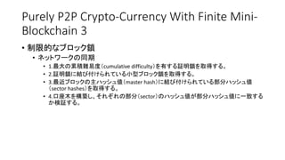 Purely P2P Crypto-Currency With Finite Mini-
Blockchain 3
• 制限的なブロック鎖
• ネットワークの同期
• 1.最大の累積難易度（cumulative difficulty）を有する証明鎖を取得する。
• 2.証明鎖に結び付けられている小型ブロック鎖を取得する。
• 3.最近ブロックの主ハッシュ値（master hash）に結び付けられている部分ハッシュ値
（sector hashes）を取得する。
• 4.口座木を構築し、それぞれの部分（sector）のハッシュ値が部分ハッシュ値に一致する
か検証する。
 