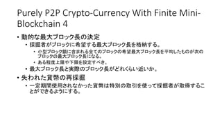 Purely P2P Crypto-Currency With Finite Mini-
Blockchain 4
• 動的な最大ブロック長の決定
• 採掘者がブロックに希望する最大ブロック長を格納する。
• 小型ブロック鎖に含まれる全てのブロックの希望最大ブロック長を平均したものが次の
ブロックの最大ブロック長になる。
• ある程度上限や下限を設定すべき。
• 最大ブロック長と実際のブロック長がどれくらい近いか。
• 失われた貨幣の再採掘
• 一定期間使用されなかった貨幣は特別の取引を使って採掘者が取得するこ
とができるようにする。
 