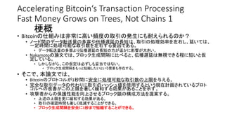 Accelerating Bitcoin‘s Transaction Processing
Fast Money Grows on Trees, Not Chains 1
梗概
• Bitcoinの仕組みは非常に高い頻度の取引の発生にも耐えられるのか？
• ノード間のデータ転送量の多寡や伝播遅延の長短は、取引の処理効率を左右し、延いては、
一定時間に処理可能な取引数を左右する要因である。
• データ転送量の多寡より伝播遅延の長短の方が遥かに影響が大きい。
• Nakamotoの論文では、ブロック生成間隔に比べると、伝播遅延は無視できる程に短いと仮
定している。
• しかしながら、この仮定は必ずしも妥当ではない。
• ブロック生成間隔をもっと短縮したいという需要も存在する。
• そこで、本論文では、
• Bitcoinのプロトコルが1秒間に安全に処理可能な取引数の上限を与える。
• 完全な取引データの代わりに取引のハッシュ値を使用するという現在計画されているプロト
コルへの改善がこの上限を著しく緩和する効果があることを示す。
• 攻撃者からの保護性能を向上させるブロック鎖の構成方法を提案する。
• 上述の上限を更に緩和する効果がある。
• 取引の確認時間も著しく低減することができる。
• ブロック生成間隔を安全に1秒まで短縮することができる。
 
