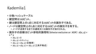 Kademlia1
• 分散ハッシュテーブル
• 鍵空間は160ビット。
• 鍵は鍵空間上の1点に対応する160ビットの識別子である。
• ノードは鍵空間上の1点に対応する160ビットの識別子を有する。
• ノードが送信する全ての通信文には識別子が添付される。
• 識別子の距離はビット排他的論理和（bitwise exclusive or：XOR）：d(x, y) =
x ^ y
• d(x, x) = 0
• d(x, y) > 0 if x != y
• d(x, y) = d(y, x)（交換律）
• d(x, y) + d(y, z) >= d(x, z)（三角不等式）
 