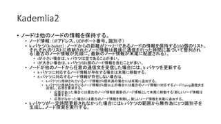 Kademlia2
• ノードは他のノードの情報を保持する。
• ノード情報：（IPアドレス、UDPポート番号、識別子）
• k-バケツ（k-buket）：ノードからの距離が2i～2i+1であるノードの情報を保持する160個のリスト。
それぞれのリストに格納されたノード情報は最後に通信を行った時間に基づいて整列され
る（最古のノード情報が先頭に、最新のノード情報が末尾に配置される）。
• iが小さい場合は、k-バケツは空であることが多い。
• iが大きい場合は、k-バケツはk個のノード情報を含むことが多い。
• ノードが他のノードから任意の通信文を受信した場合には、k-バケツを更新する
• k-バケツに対応するノード情報が存在する場合は末尾に移動する。
• K-バケツに対応するノード情報が存在しない場合は、
• k-バケツに格納されているノード情報がk個未満の場合には末尾に追加する。
• k-バケツに格納されているノード情報がk個以上の場合には最古のノード情報に対応するノードにping通信文を
送信し、応答を要求する。
• 応答があった場合には最古のノード情報を最新のノード情報として末尾に移動する（新しいノード情報は
破棄する）。
• 応答がなかった場合には最古のノード情報を削除し、新しいノード情報を末尾に追加する。
• k-バケツが一定時間更新されなかった場合にはk-バケツの範囲から無作為に1つ識別子を
生成し、ノード探索を実行する。
 