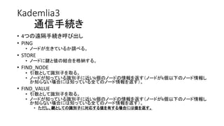 Kademlia3
通信手続き
• 4つの遠隔手続き呼び出し
• PING
• ノードが生きているか調べる。
• STORE
• ノードに鍵と値の結合を格納する。
• FIND_NODE
• 引数として識別子を取る。
• ノードが知っている識別子に近いk個のノードの情報を返す（ノードがk個以下のノード情報し
か知らない場合には知っている全てのノード情報を返す）。
• FIND_VALUE
• 引数として識別子を取る。
• ノードが知っている識別子に近いk個のノードの情報を返す（ノードがk個以下のノード情報し
か知らない場合には知っている全てのノード情報を返す）。
• ただし、鍵としての識別子に対応する値を有する場合には値を返す。
 