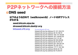 P2Pネットワークへの接続方法
p DNS seed
以下のようなDNで（wellknownな）ノードのIPアドレス
がわかる
seed.bitcoin.sipa.be
dnsseed.bitcoin.dashjr.org
bitseed.xf2.org $ host bitseed.xf2.org
bitseed.xf2.org has address 91.121.164.210
bitseed.xf2.org has address 46.19.139.72
bitseed.xf2.org has address 184.174.153.96
bitseed.xf2.org has address 187.139.68.233
bitseed.xf2.org has address 212.7.21.46
bitseed.xf2.org has address 69.164.206.88
bitseed.xf2.org has address 62.75.216.13
bitseed.xf2.org has address 207.164.207.54
bitseed.xf2.org has address 78.129.167.5
bitseed.xf2.org has address 177.71.192.164
bitseed.xf2.org has address 69.64.34.118
bitseed.xf2.org has address 62.75.253.91
 