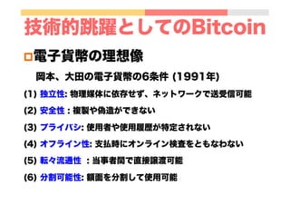 技術的跳躍としてのBitcoin
p 電子貨幣の理想像
岡本、大田の電子貨幣の6条件 (1991年)
(1) 独立性: 物理媒体に依存せず、ネットワークで送受信可能
(2) 安全性 : 複製や偽造ができない
(3) プライバシ: 使用者や使用履歴が特定されない
(4) オフライン性: 支払時にオンライン検査をともなわない
(5) 転々流通性 : 当事者間で直接譲渡可能
(6) 分割可能性: 額面を分割して使用可能
 