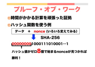 プルーフ・オブ・ワーク
p 時間がかかる計算を頑張った証拠
p ハッシュ関数を使う例
 データ ＋ nonce (いろいろ変えてみる）
         SHA-256
000000001000111010001…1
ハッシュ値がゼロ8個で始まるnonceが見つかれば
勝利！
 