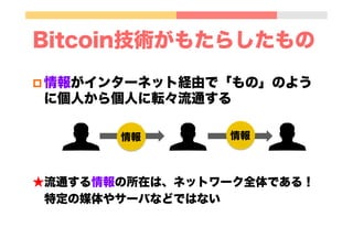 p 情報がインターネット経由で「もの」のよう
に個人から個人に転々流通する
★流通する情報の所在は、ネットワーク全体である！
 特定の媒体やサーバなどではない
Bitcoin技術がもたらしたもの
情報 情報
 
